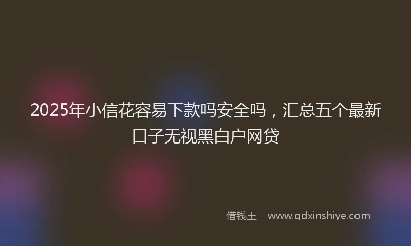 2025年小信花容易下款吗安全吗，汇总五个最新口子无视黑白户网贷