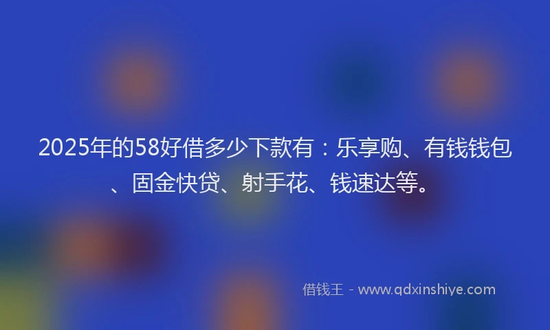 2025年的58好借多少下款有：乐享购、有钱钱包、固金快贷、射手花、钱速达等。