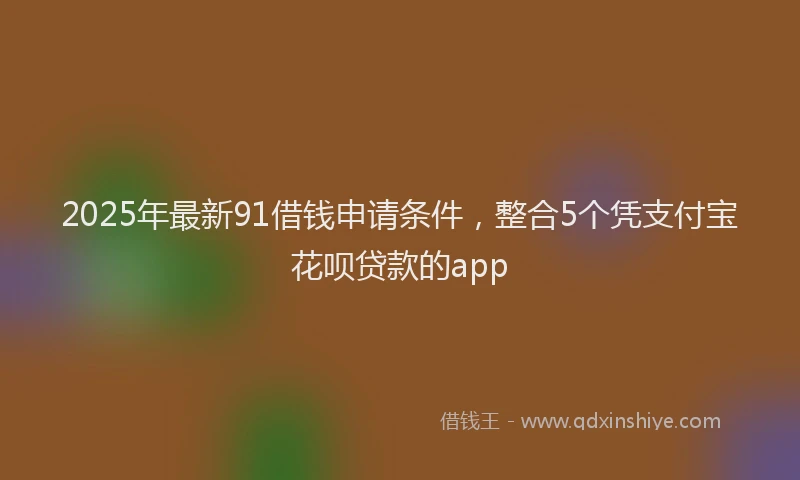 2025年最新91借钱申请条件，整合5个凭支付宝花呗贷款的app