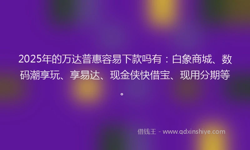 2025年的万达普惠容易下款吗有：白象商城、数码潮享玩、享易达、现金侠快借宝、现用分期等。