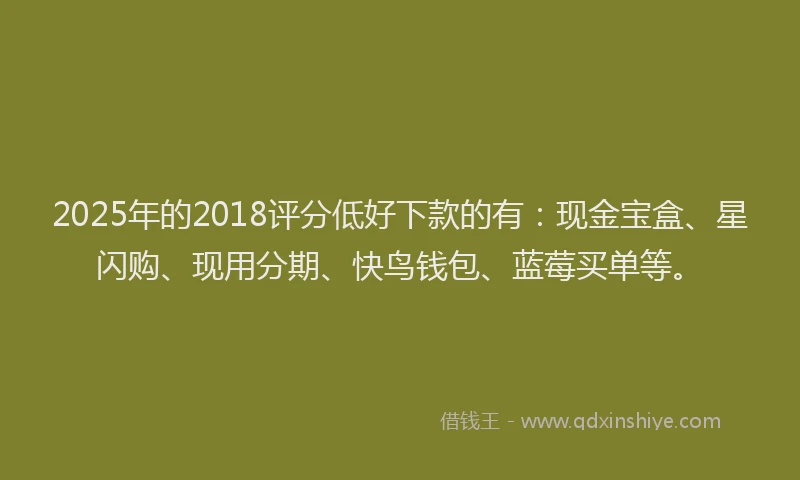 2025年的2018评分低好下款的有：现金宝盒、星闪购、现用分期、快鸟钱包、蓝莓买单等。