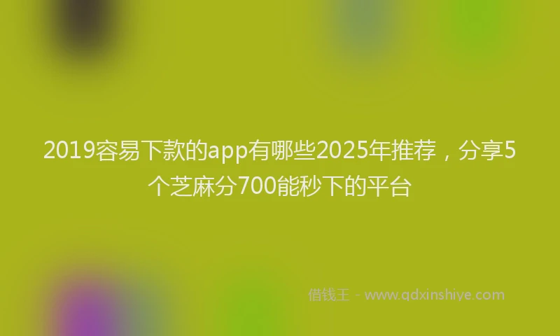 2019容易下款的app有哪些2025年推荐，分享5个芝麻分700能秒下的平台