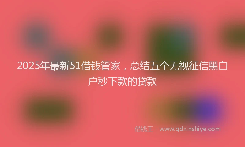 2025年最新51借钱管家，总结五个无视征信黑白户秒下款的贷款