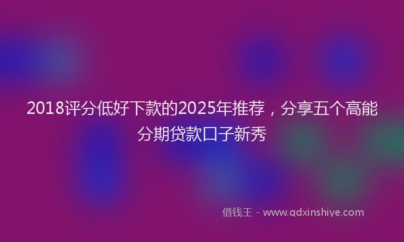 2018评分低好下款的2025年推荐，分享五个高能分期贷款口子新秀