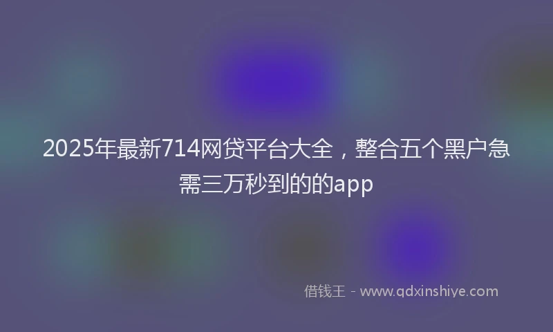 2025年最新714网贷平台大全，整合五个黑户急需三万秒到的的app