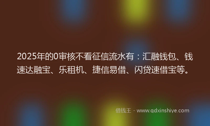 2025年的0审核不看征信流水有：汇融钱包、钱速达融宝、乐租机、捷信易借、闪贷速借宝等。