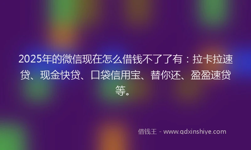 2025年的微信现在怎么借钱不了了有：拉卡拉速贷、现金快贷、口袋信用宝、替你还、盈盈速贷等。