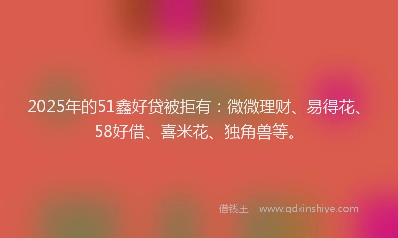 2025年的51鑫好贷被拒有：微微理财、易得花、58好借、喜米花、独角兽等。
