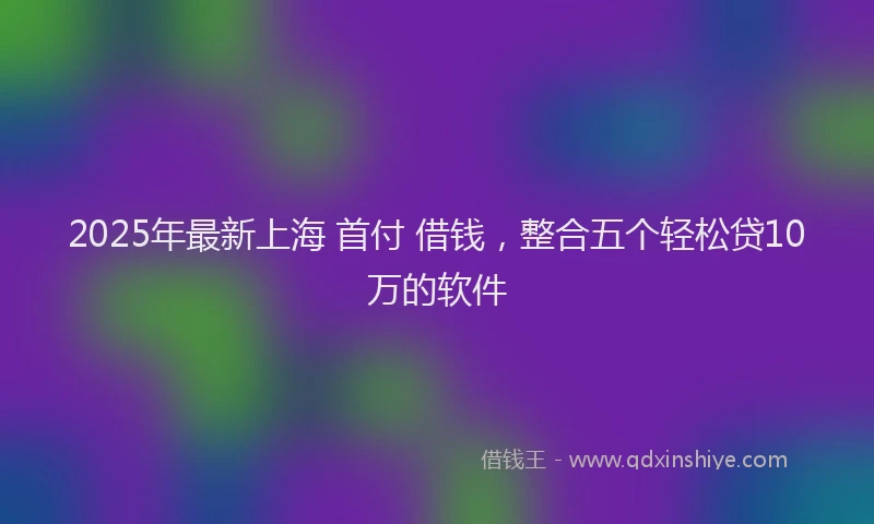 2025年最新上海 首付 借钱，整合五个轻松贷10万的软件