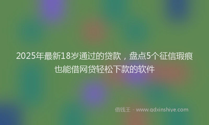2025年最新18岁通过的贷款，盘点5个征信瑕疵也能借网贷轻松下款的软件
