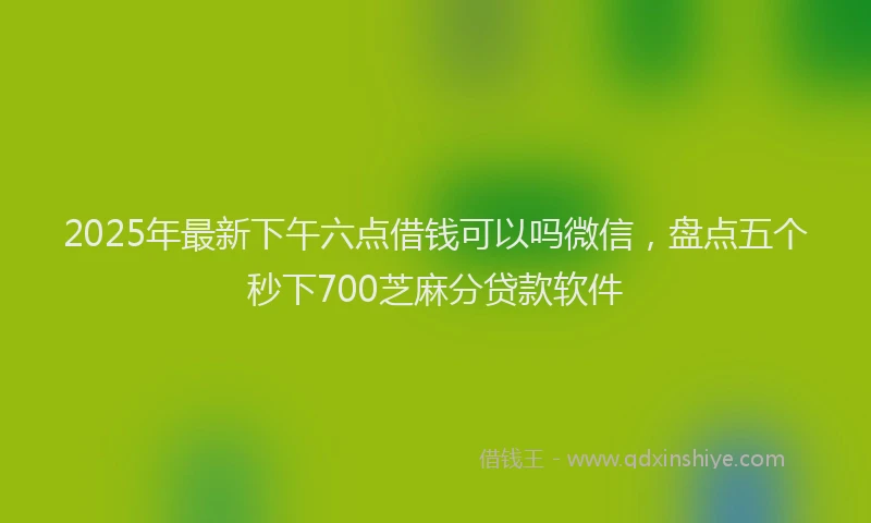 2025年最新下午六点借钱可以吗微信，盘点五个秒下700芝麻分贷款软件