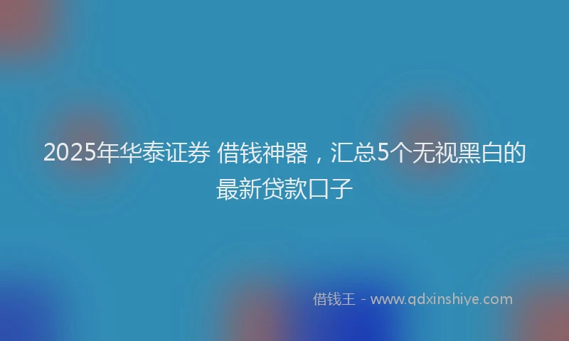 2025年华泰证券 借钱神器，汇总5个无视黑白的最新贷款口子