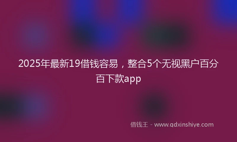 2025年最新19借钱容易，整合5个无视黑户百分百下款app