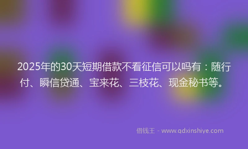 2025年的30天短期借款不看征信可以吗有：随行付、瞬信贷通、宝来花、三枝花、现金秘书等。