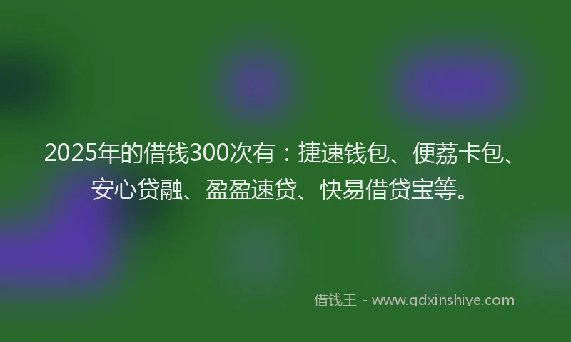 2025年的借钱300次有：捷速钱包、便荔卡包、安心贷融、盈盈速贷、快易借贷宝等。