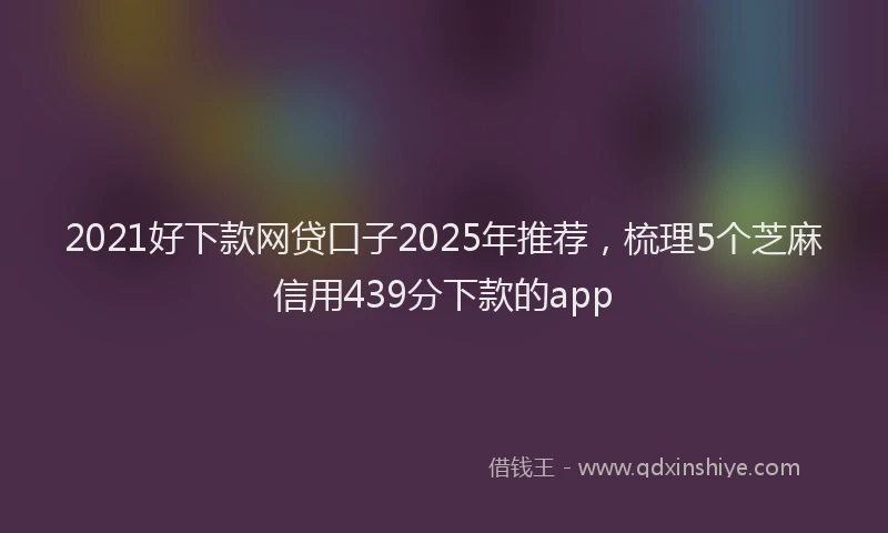2021好下款网贷口子2025年推荐，梳理5个芝麻信用439分下款的app