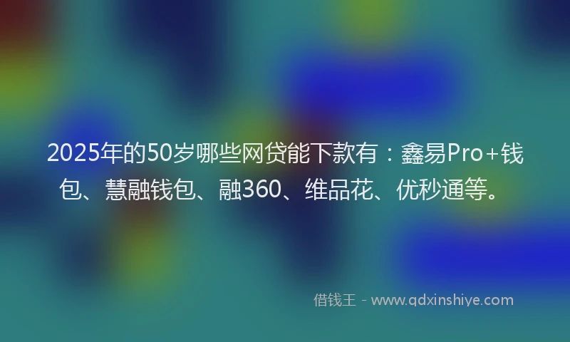 2025年的50岁哪些网贷能下款有：鑫易Pro+钱包、慧融钱包、融360、维品花、优秒通等。