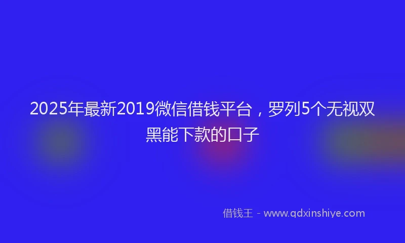 2025年最新2019微信借钱平台，罗列5个无视双黑能下款的口子