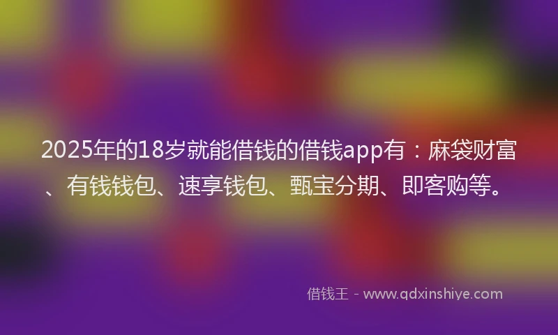 2025年的18岁就能借钱的借钱app有：麻袋财富、有钱钱包、速享钱包、甄宝分期、即客购等。