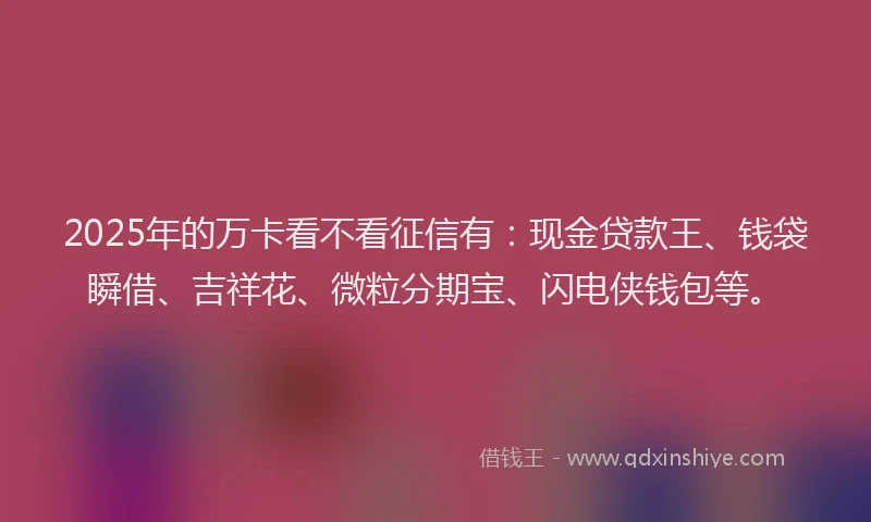 2025年的万卡看不看征信有：现金贷款王、钱袋瞬借、吉祥花、微粒分期宝、闪电侠钱包等。