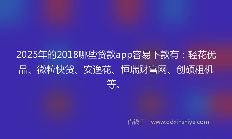 2025年的2018哪些贷款app容易下款有：轻花优品、微粒快贷、安逸花、恒瑞财富网、创硕租机等。