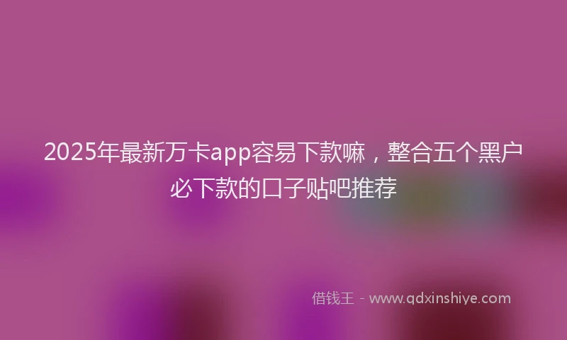 2025年最新万卡app容易下款嘛，整合五个黑户必下款的口子贴吧推荐