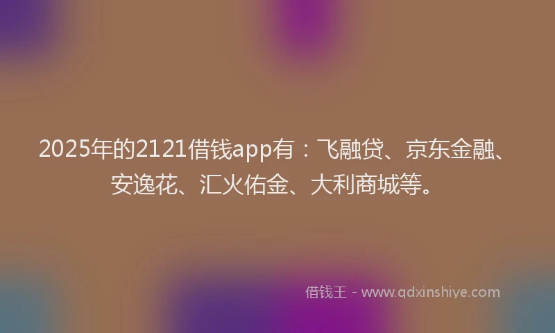 2025年的2121借钱app有：飞融贷、京东金融、安逸花、汇火佑金、大利商城等。
