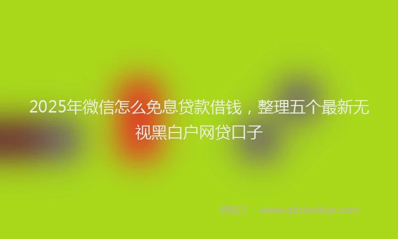 2025年微信怎么免息贷款借钱，整理五个最新无视黑白户网贷口子