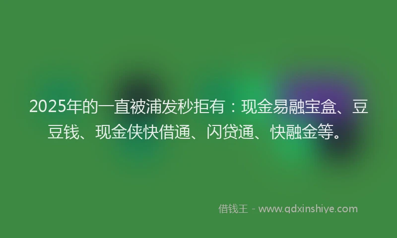 2025年的一直被浦发秒拒有：现金易融宝盒、豆豆钱、现金侠快借通、闪贷通、快融金等。
