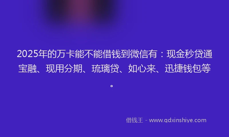 2025年的万卡能不能借钱到微信有：现金秒贷通宝融、现用分期、琉璃贷、如心来、迅捷钱包等。