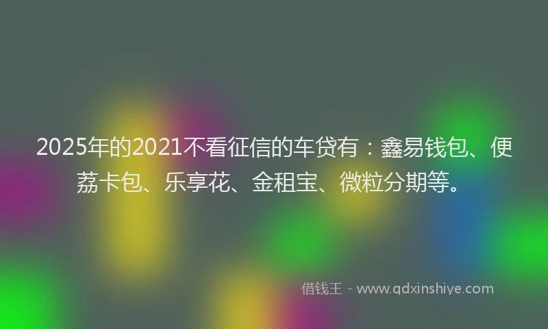 2025年的2021不看征信的车贷有：鑫易钱包、便荔卡包、乐享花、金租宝、微粒分期等。