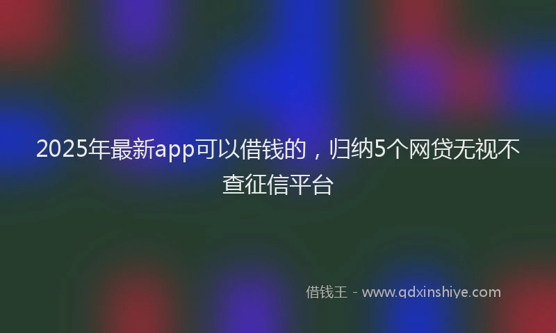 2025年最新app可以借钱的，归纳5个网贷无视不查征信平台