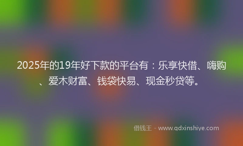 2025年的19年好下款的平台有：乐享快借、嗨购、爱木财富、钱袋快易、现金秒贷等。