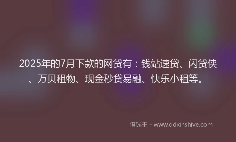 2025年的7月下款的网贷有：钱站速贷、闪贷侠、万贝租物、现金秒贷易融、快乐小租等。