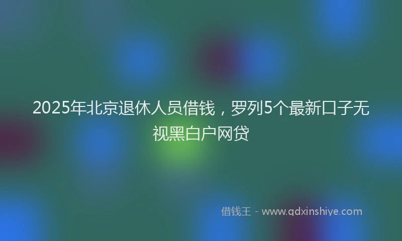 2025年北京退休人员借钱，罗列5个最新口子无视黑白户网贷