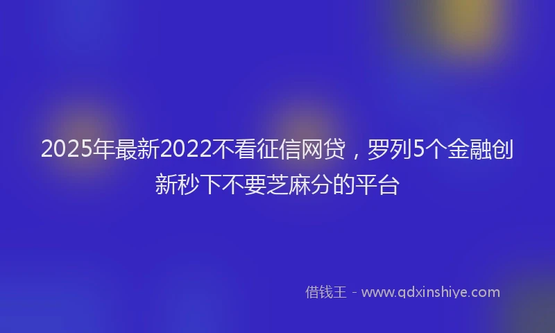 2025年最新2022不看征信网贷，罗列5个金融创新秒下不要芝麻分的平台
