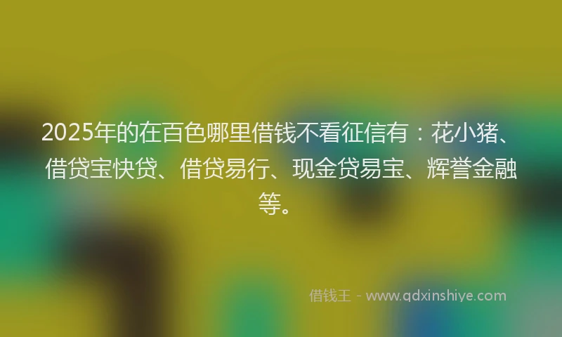2025年的在百色哪里借钱不看征信有：花小猪、借贷宝快贷、借贷易行、现金贷易宝、辉誉金融等。
