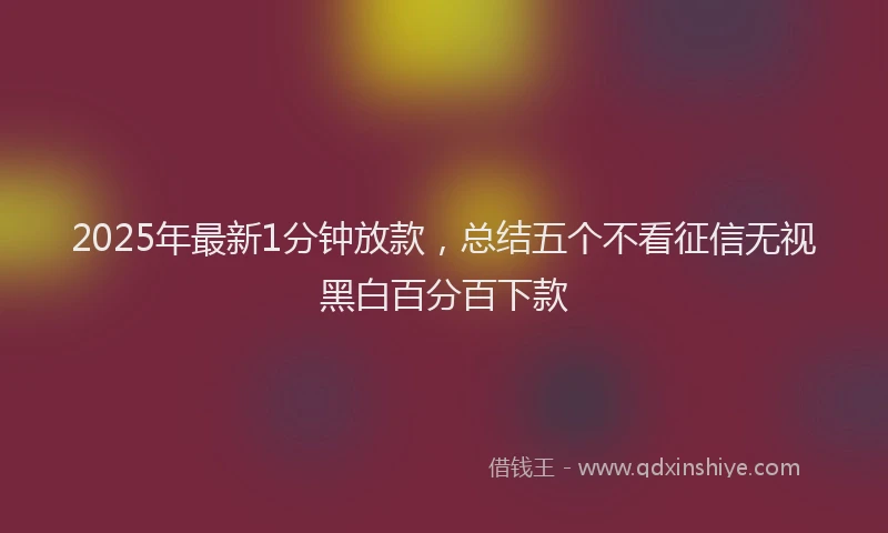 2025年最新1分钟放款，总结五个不看征信无视黑白百分百下款