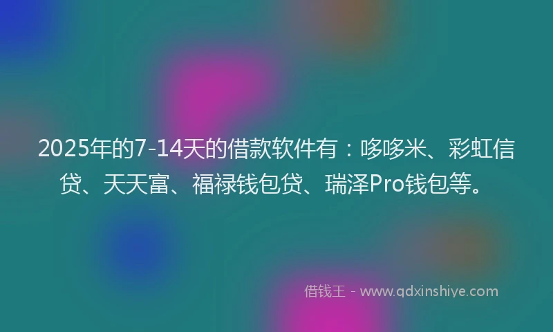 2025年的7-14天的借款软件有：哆哆米、彩虹信贷、天天富、福禄钱包贷、瑞泽Pro钱包等。