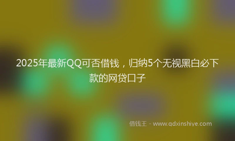 2025年最新QQ可否借钱，归纳5个无视黑白必下款的网贷口子