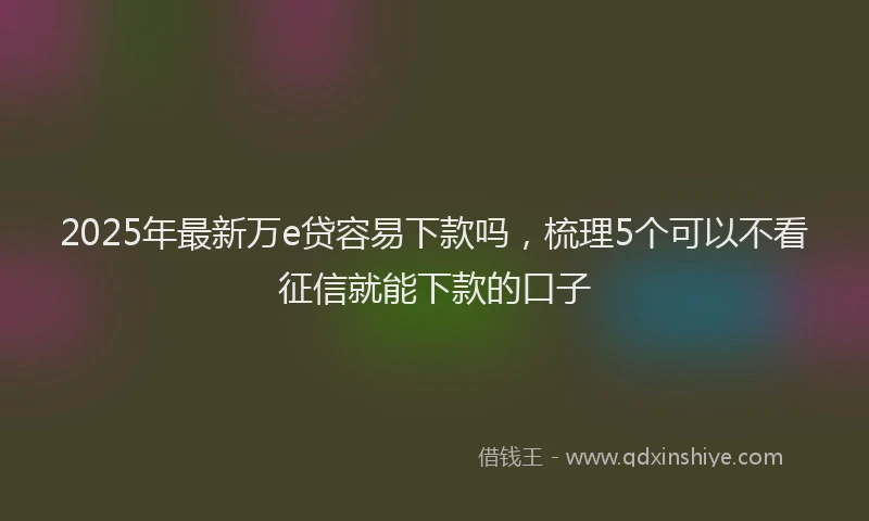 2025年最新万e贷容易下款吗，梳理5个可以不看征信就能下款的口子