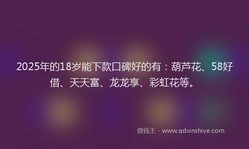 2025年的18岁能下款口碑好的有：葫芦花、58好借、天天富、龙龙享、彩虹花等。