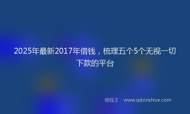 2025年最新2017年借钱，梳理五个5个无视一切下款的平台