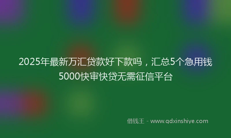 2025年最新万汇贷款好下款吗，汇总5个急用钱5000快审快贷无需征信平台