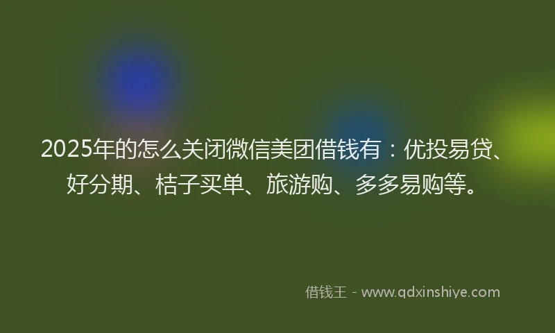 2025年的怎么关闭微信美团借钱有：优投易贷、好分期、桔子买单、旅游购、多多易购等。