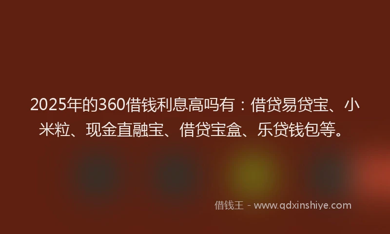 2025年的360借钱利息高吗有：借贷易贷宝、小米粒、现金直融宝、借贷宝盒、乐贷钱包等。
