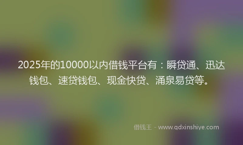 2025年的10000以内借钱平台有：瞬贷通、迅达钱包、速贷钱包、现金快贷、涌泉易贷等。