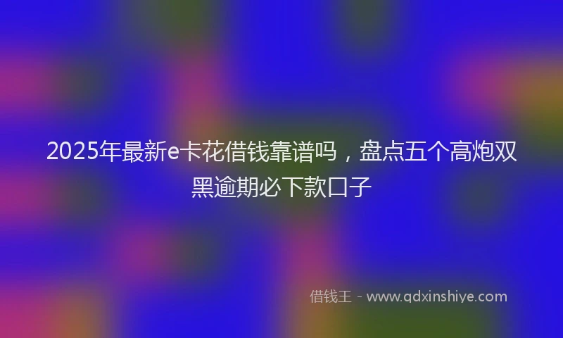 2025年最新e卡花借钱靠谱吗，盘点五个高炮双黑逾期必下款口子