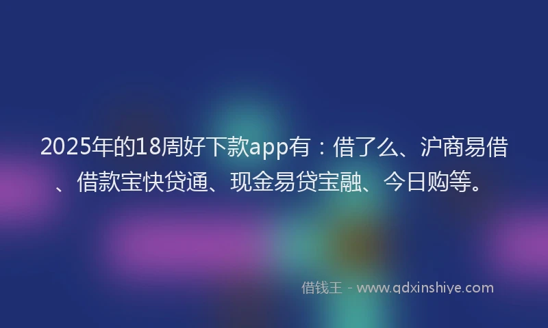 2025年的18周好下款app有：借了么、沪商易借、借款宝快贷通、现金易贷宝融、今日购等。