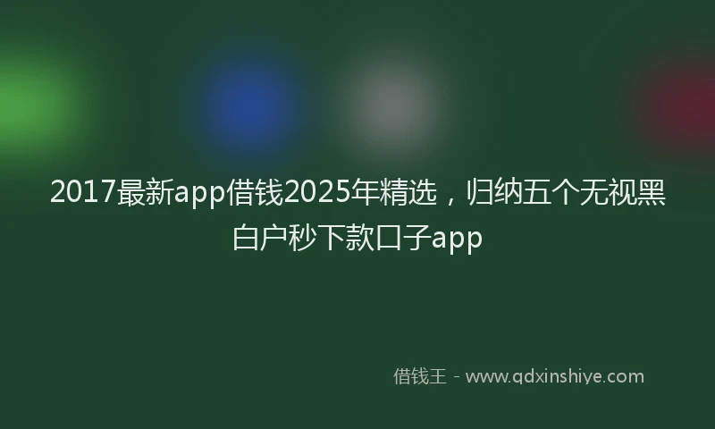 2017最新app借钱2025年精选，归纳五个无视黑白户秒下款口子app